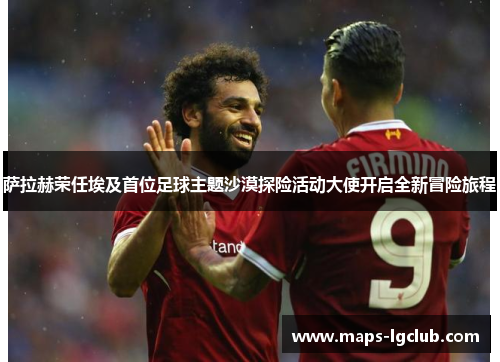 萨拉赫荣任埃及首位足球主题沙漠探险活动大使开启全新冒险旅程