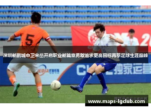 深圳新鹏城中卫宋岳开启职业新篇章勇敢追求更高目标再攀足球生涯巅峰