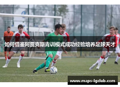 如何借鉴阿贾克斯青训模式成功经验培养足球天才