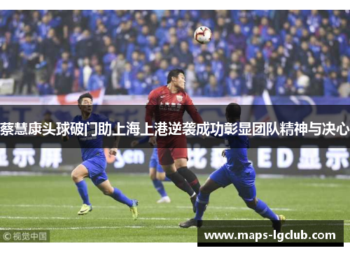 蔡慧康头球破门助上海上港逆袭成功彰显团队精神与决心