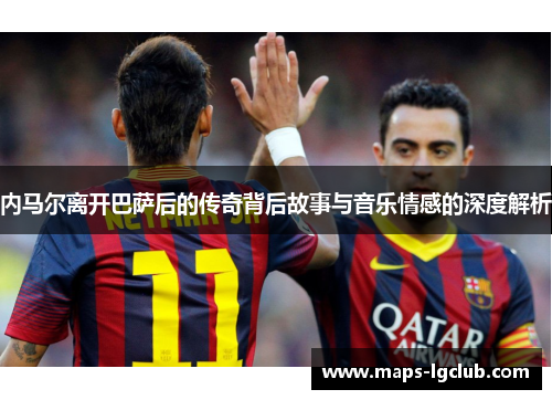 内马尔离开巴萨后的传奇背后故事与音乐情感的深度解析