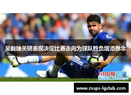 吴毅臻关键表现决定比赛走向为球队胜负增添悬念