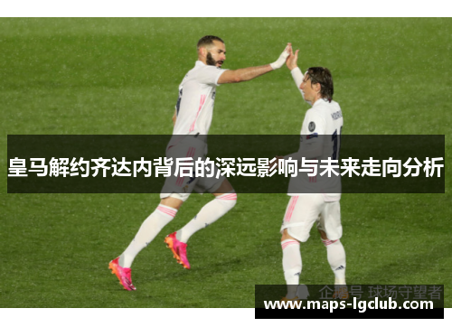 皇马解约齐达内背后的深远影响与未来走向分析