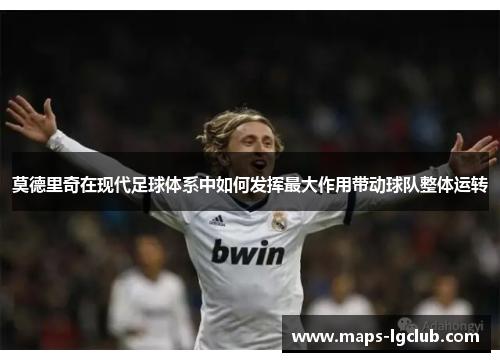 莫德里奇在现代足球体系中如何发挥最大作用带动球队整体运转