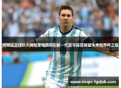 阿根廷足球队大牌明星梅西领衔新一代豪华阵容展望未来世界杯之路