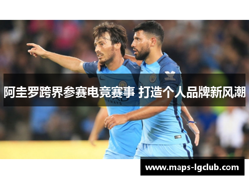 阿圭罗跨界参赛电竞赛事 打造个人品牌新风潮