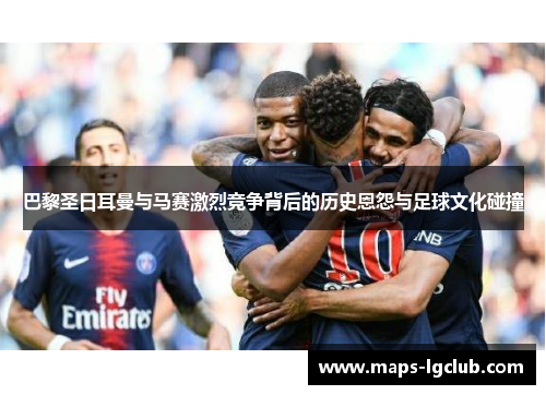 巴黎圣日耳曼与马赛激烈竞争背后的历史恩怨与足球文化碰撞