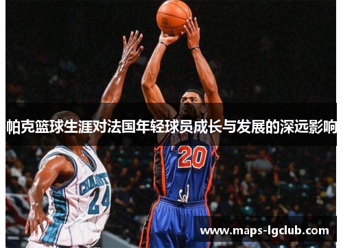 帕克篮球生涯对法国年轻球员成长与发展的深远影响