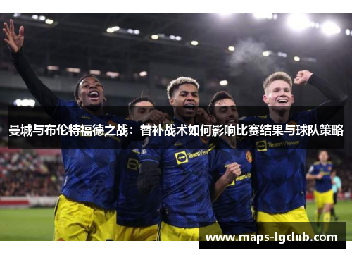 曼城与布伦特福德之战：替补战术如何影响比赛结果与球队策略