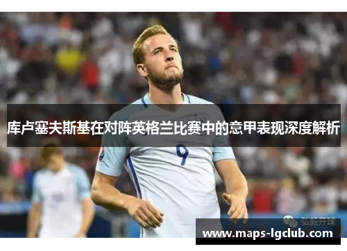 库卢塞夫斯基在对阵英格兰比赛中的意甲表现深度解析